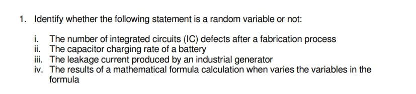 1. Identify whether the following statement is a random variable or not:
i. The number of integrated circuits (IC) defects after a fabrication process
ii. The capacitor charging rate of a battery
iii. The leakage current produced by an industrial generator
iv. The results of a mathematical formula calculation when varies the variables in the
formula
