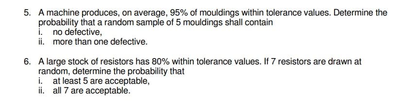 5. A machine produces, on average, 95% of mouldings within tolerance values. Determine the
probability that a random sample of 5 mouldings shall contain
i. no defective,
ii. more than one defective.
6. A large stock of resistors has 80% within tolerance values. If 7 resistors are drawn at
random, determine the probability that
i. at least 5 are acceptable,
ii. all 7 are acceptable.
