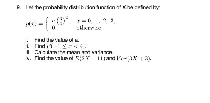 9. Let the probability distribution function of X be defined by:
p(x) = { a (), x = 0, 1, 2, 3,
0,
otherwise
i.
Find the value of a.
ii. Find P(-1 < x < 4).
ii. Calculate the mean and variance.
iv. Find the value of E(2X – 11) and Var(3X + 3).
