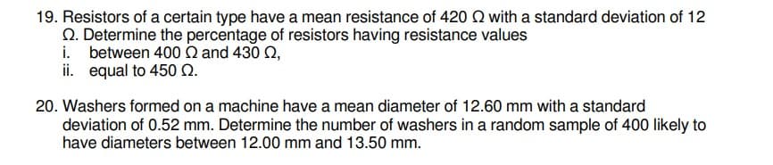 19. Resistors of a certain type have a mean resistance of 420 Q with a standard deviation of 12
Q. Determine the percentage of resistors having resistance values
i. between 400 Q and 430 Q,
ii. equal to 450 N.
20. Washers formed on a machine have a mean diameter of 12.60 mm with a standard
deviation of 0.52 mm. Determine the number of washers in a random sample of 400 likely to
have diameters between 12.00 mm and 13.50 mm.
