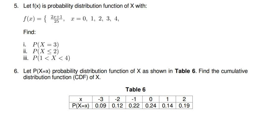 5. Let f(x) is probability distribution function of X with:
f(x) = { 21, x = 0, 1, 2, 3, 4,
х 3 0, 1, 2, 3, 4,
Find:
i. P(X = 3)
ii. Р(X < 2)
iii. P(1 < X < 4)
6. Let P(X=x) probability distribution function of X as shown in Table 6. Find the cumulative
distribution function (CDF) of X.
Table 6
-3
1 2
P(X=x) 0.09 0.12 0.22 0.24 0.14 0.19
-2
-1
