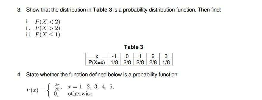 3. Show that the distribution in Table 3 is a probability distribution function. Then find:
i. Р(X <2)
ii. Р(X > 2)
ii. P(X < 1)
Table 3
-1
0 1 2
3
P(X=x) 1/8 2/8 2/8 2/8 1/8
4. State whether the function defined below is a probability function:
P(x) = {
S, x = 1, 2, 3, 4, 5,
0,
otherwise
