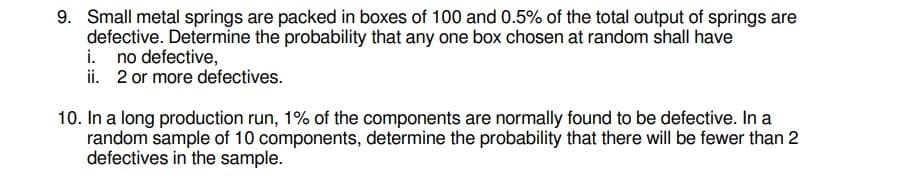 9. Small metal springs are packed in boxes of 100 and 0.5% of the total output of springs are
defective. Determine the probability that any one box chosen at random shall have
i. no defective,
ii. 2 or more defectives.
10. In a long production run, 1% of the components are normally found to be defective. In a
random sample of 10 components, determine the probability that there will be fewer than 2
defectives in the sample.
