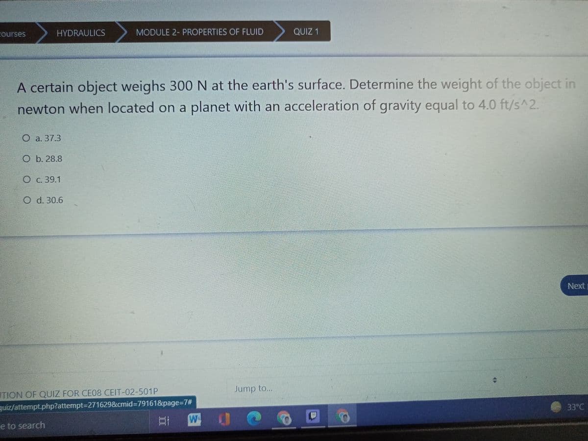 Courses
HYDRAULICS
MODULE 2- PROPERTIES OF FLUID
QUIZ 1
A certain object weighs 300 N at the earth's surface. Determine the weight of the object in
newton when located on a planet with an acceleration of gravity equal to 4.0 ft/s^2.
O a. 37.3
b. 28.8
О с. 39.1
O d. 30.6
Next
Jump to...
STION OF QUIZ FOR CE08 CEIT-02-501P
quiz/attempt.php?attempt=D271629&cmid=D79161&page=72#
33°C
W
四 0@
e to search
