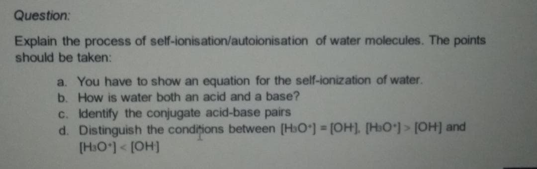 Question:
Explain the process of self-ionisation/autoionisation of water molecules. The points
should be taken:
a. You have to show an equation for the self-ionization of water.
b. How is water both an acid and a base?
c. Identify the conjugate acid-base pairs
d. Distinguish the condițions between (H3O] [OH], [HO)> [OH] and
[H3O)< [OH]

