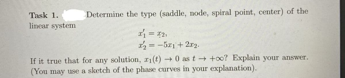 Task 1.
Determine the type (saddle, node, spiral point, center) of the
linear system
x1 = x2,
x2 = -5x1 + 2x2.
If it true that for any solution, 1(t) 0 as t →+0? Explain your answer.
(You may use a sketch of the phase curves in your explanation).
