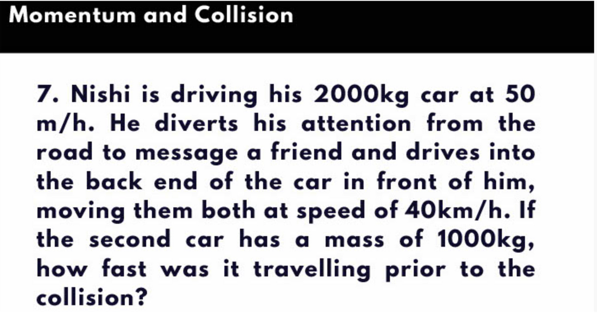 Momentum and Collision
7. Nishi is driving his 2000kg car at 50
m/h. He diverts his attention from the
road to message a friend and drives into
the back end of the car in front of him,
moving them both at speed of 40km/h. If
the second car has a mass of 1000kg,
how fast was it travelling prior to the
collision?
