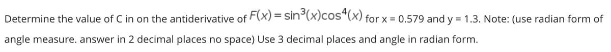 Determine the value of C in on the antiderivative of F(x) = sin°(x)cos"(x) for x = 0.579 and y = 1.3. Note: (use radian form of
angle measure. answer in 2 decimal places no space) Use 3 decimal places and angle in radian form.
