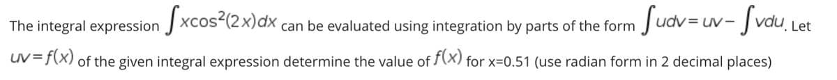 The integral expression xcos (2x)dx can be evaluated using integration by parts of the form
Sudv=uv- fvdu.
UV-
uV=f(X) of the given integral expression determine the value of (X) for x=0.51 (use radian form in 2 decimal places)
