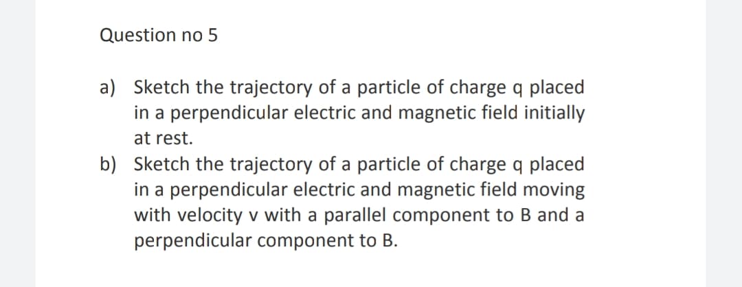 Question no 5
a) Sketch the trajectory of a particle of charge q placed
in a perpendicular electric and magnetic field initially
at rest.
b) Sketch the trajectory of a particle of charge q placed
in a perpendicular electric and magnetic field moving
with velocity v with a parallel component to B and a
perpendicular component to B.
