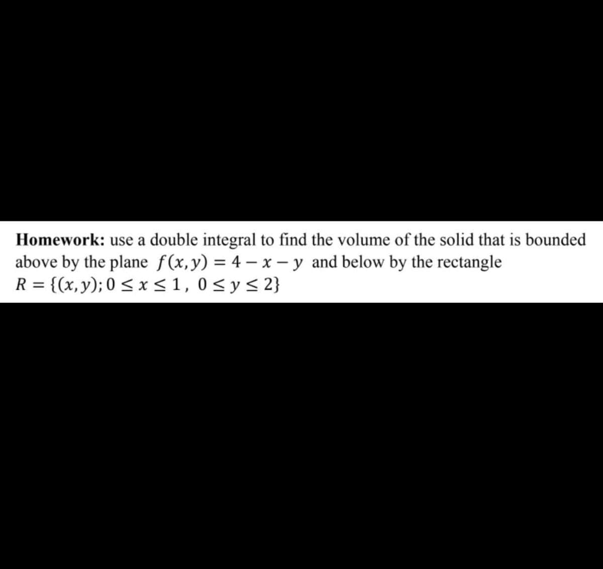 Homework: use a double integral to find the volume of the solid that is bounded
above by the plane f(x,y) = 4 – x – y and below by the rectangle
R = {(x,y); 0 < x<1, 0<y< 2}

