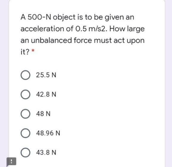 A 500-N object is to be given an
acceleration of 0.5 m/s2. How large
an unbalanced force must act upon
it? *
25.5 N
42.8 N
48 N
48.96 N
O 43.8 N
