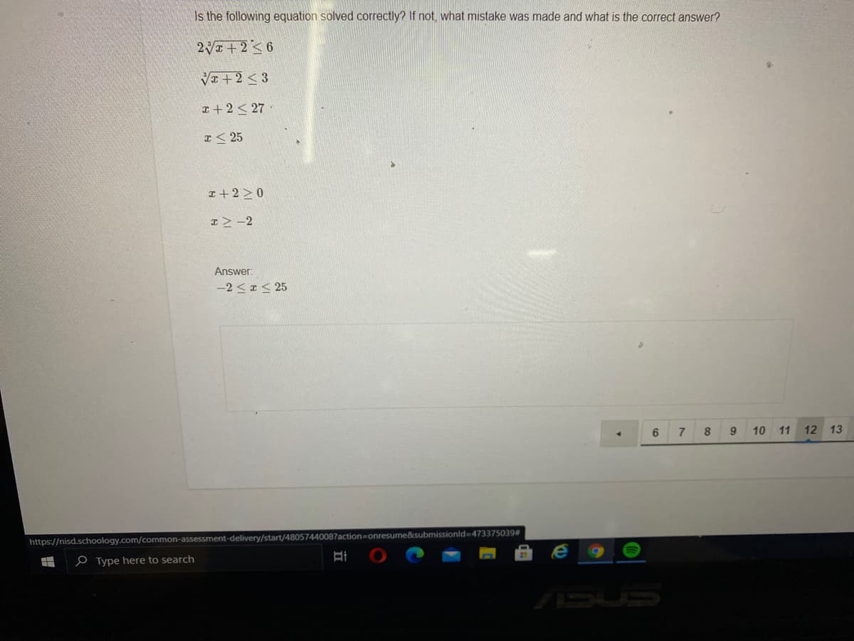 Is the following equation solved correctly? If not, what mistake was made and what is the correct answer?
2+2<6
VI +2 <3
a+ 2< 27·
a< 25
I+ 2 > 0
I>-2
Answer:
-2 < < 25
6
9
10 11 12 13
ssionld3D473375039#
https://nisd.schoology.com/common-assessment-delivery/start/48057440087action=D
e Type here to search
ASUS
