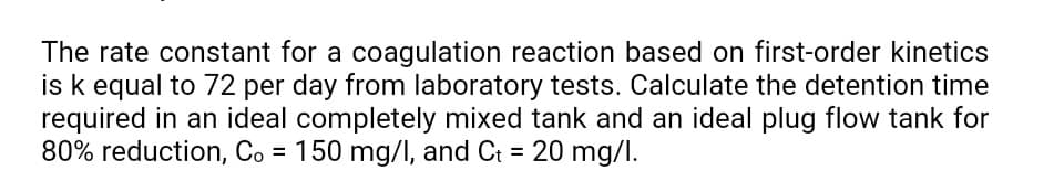 The rate constant for a coagulation reaction based on first-order kinetics
is k equal to 72 per day from laboratory tests. Calculate the detention time
required in an ideal completely mixed tank and an ideal plug flow tank for
80% reduction, Co = 150 mg/I, and Ct = 20 mg/l.
%3D
