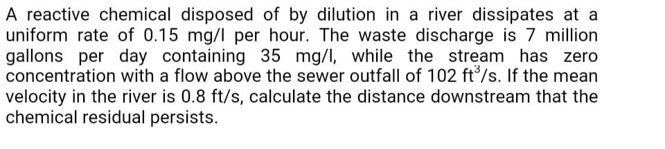 A reactive chemical disposed of by dilution in a river dissipates at a
uniform rate of 0.15 mg/l per hour. The waste discharge is 7 million
gallons per day containing 35 mg/I, while the stream has zero
concentration with a flow above the sewer outfall of 102 ft°/s. If the mean
velocity in the river is 0.8 ft/s, calculate the distance downstream that the
chemical residual persists.
