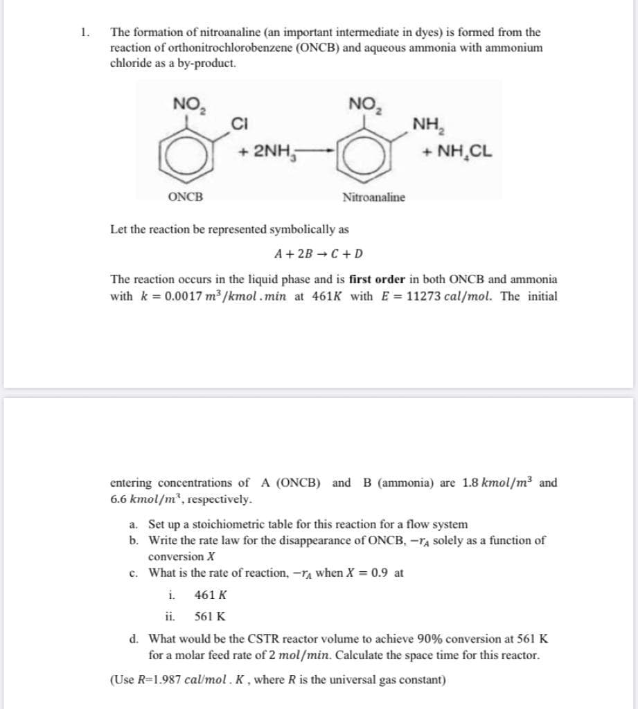 1.
The formation of nitroanaline (an important intermediate in dyes) is formed from the
reaction of orthonitrochlorobenzene (ONCB) and aqueous ammonia with ammonium
chloride as a by-product.
NO,
NO,
NH,
+ 2NH,
+ NH,CL
ONCB
Nitroanaline
Let the reaction be represented symbolically as
A + 2B C+ D
The reaction occurs in the liquid phase and is first order in both ONCB and ammonia
with k 0.0017 m³ /kmol.min at 461K with E= 11273 cal/mol. The initial
entering concentrations of A (ONCB) and B (ammonia) are 1.8 kmol/m3 and
6.6 kmol/m², respectively.
a. Set up a stoichiometric table for this reaction for a flow system
b. Write the rate law for the disappearance of ONCB, -TA solely as a function of
conversion X
c. What is the rate of reaction, -ra when X = 0.9 at
i.
461 K
ii.
561 K
d. What would be the CSTR reactor volume to achieve 90% conversion at 561 K
for a molar feed rate of 2 mol/min. Calculate the space time for this reactor.
(Use R=1.987 cal/mol . K , where R is the universal gas constant)
