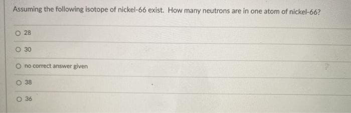 Assuming the following isotope of nickel-66 exist. How many neutrons are in one atom of nickel-66?
O 28
30
O no correct answer given
O 38
O 36
