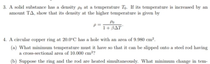 3. A solid substance has a density po at a temperature To. If its temperature is increased by an
amount TA, show that its density at the higher temperature is given by
Po
1+ BAT"
4. A circular copper ring at 20.0°C has a hole with an area of 9.980 cm².
(a) What minimum temperature must it have so that it can be slipped onto a steel rod having
a cross-sectional area of 10.000 cm²?
(b) Suppose the ring and the rod are heated simultaneously. What minimum change in tem-
