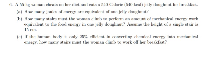 6. A 55-kg woman cheats on her diet and eats a 540-Calorie (540 kcal) jelly doughnut for breakfast.
(a) How many joules of energy are equivalent of one jelly doughnut?
(b) How many stairs must the woman climb to perform an amount of mechanical energy work
equivalent to the food energy in one jelly doughnut? Assume the height of a single stair is
15 cm.
(c) If the human body is only 25% efficient in converting chemical energy into mechanical
energy, how many stairs must the woman climb to work off her breakfast?
