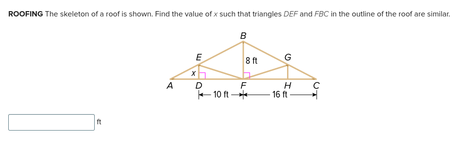 ROOFING The skeleton of a roof is shown. Find the value of x such that triangles DEF and FBC in the outline of the roof are similar.
ft
B
E
A
X
A D
10 ft
8 ft
F
G
H
16 ft-
C