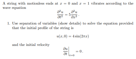 A string with motionless ends at x = 0 and x = 1 vibrates according to the
wave equation
Fu
Ət
and the initial velocity
5
1. Use separation of variables (show details) to solve the equation provided
that the initial profile of the string is
u(x,0) = 4 sin(2x)
?u
Ət
Ju
น
dr²
It=0
= 0.