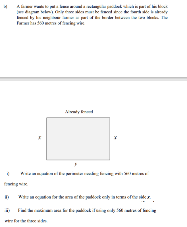 b)
A farmer wants to put a fence around a rectangular paddock which is part of his block
(see diagram below). Only three sides must be fenced since the fourth side is already
fenced by his neighbour farmer as part of the border between the two blocks. The
Farmer has 560 metres of fencing wire.
ii)
i)
fencing wire.
x
Already fenced
x
y
Write an equation of the perimeter needing fencing with 560 metres of
Write an equation for the area of the paddock only in terms of the side x.
iii)
Find the maximum area for the paddock if using only 560 metres of fencing
wire for the three sides.