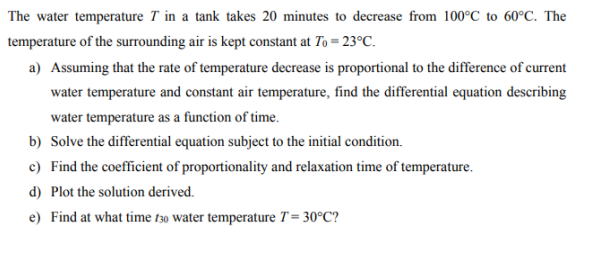 The water temperature 7 in a tank takes 20 minutes to decrease from 100°C to 60°C. The
temperature of the surrounding air is kept constant at To=23°C.
a) Assuming that the rate of temperature decrease is proportional to the difference of current
water temperature and constant air temperature, find the differential equation describing
water temperature as a function of time.
b) Solve the differential equation subject to the initial condition.
c) Find the coefficient of proportionality and relaxation time of temperature.
d) Plot the solution derived.
e) Find at what time 130 water temperature T = 30°C?