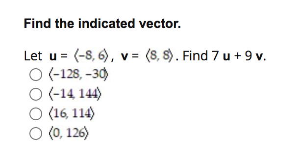 Find the indicated vector.
Let u = (-8, 6), v = (8, S). Find 7 u + 9 v.
O (-128, –30)
O(-14, 144)
O (16, 114)
(0, 126)
