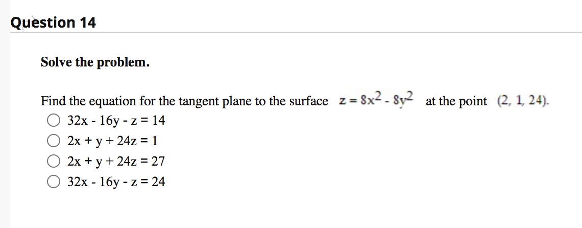 Question 14
Solve the problem.
Find the equation for the tangent plane to the surface z = 8x2 - Sy2 at the point (2, 1, 24).
32х - 16у - z % 14
2х + у + 24z %3 1
2х + у + 24z %3D 27
32х - 16у - z % 24
