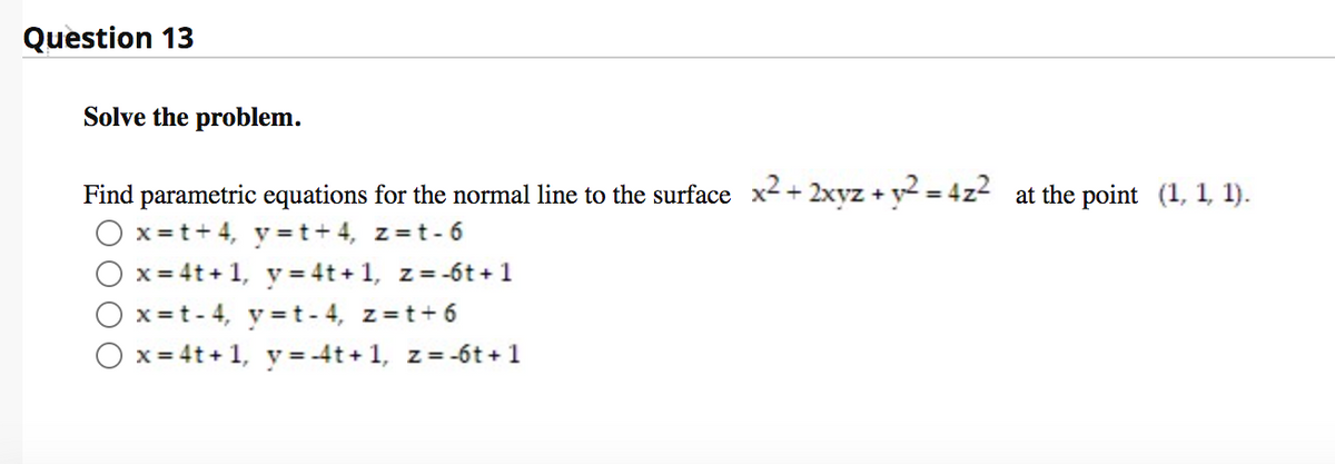 Question 13
Solve the problem.
Find parametric equations for the normal line to the surface x2 + 2xyz + y2 = 4z2 at the point (1, 1, 1).
x = t+ 4, y = t+ 4, z=t- 6
x = 4t + 1, y = 4t + 1, z = -6t + 1
x =t- 4, y =t - 4, z=t+ 6
x = 4t+ 1, y = -4t + 1, z= -6t+1
