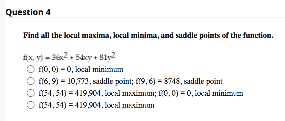 Question 4
Find all the local maxima, local minima, and saddle points of the function.
f(x, y) = 36x2 + 54xy + 8ly2
O f(0, 0) = 0, local minimum
f(6, 9) = 10,773, saddle point; f(9, 6) = 8748, saddle point
f(54, 54) = 419,904, local maximum; f(0, 0) = 0, local minimum
O f(54, 54) = 419,904, local maximum
