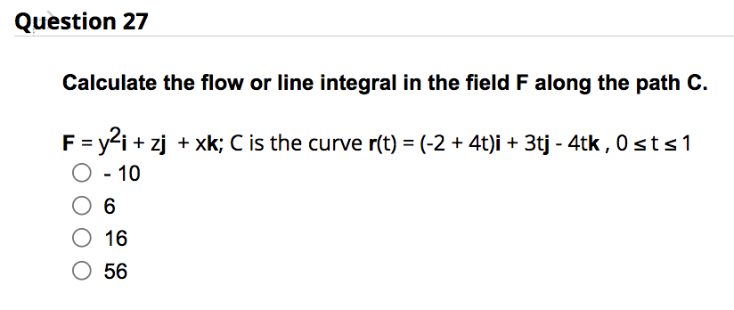 Question 27
Calculate the flow or line integral in the field F along the path C.
F = y²i+zj + xk; C is the curve r(t) = (-2 + 4t)i + 3tj - 4tk, 0st≤1
O - 10
O 6
O 16
O 56