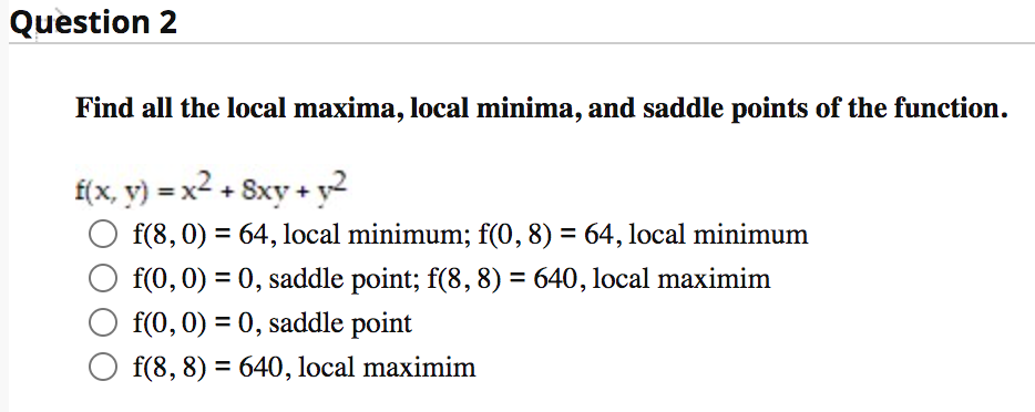 Question 2
Find all the local maxima, local minima, and saddle points of the function.
f(x, y) = x² + 8xy + y²
f(8, 0) = 64, local minimum; f(0, 8) = 64, local minimum
%3D
f(0, 0) = 0, saddle point; f(8, 8) = 640, local maximim
%3D
f(0,0) = 0, saddle point
f(8, 8) = 640, local maximim
