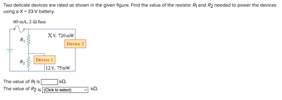 Two delicate devices are rated as shown in the given figure. Find the value of the resistor R₁ and R2 needed to power the devices
using a X = 33-V battery.
60-mA, 2-2 fuse
R₁
R₂
www
XV, 720mW
Device 1
Device 2
12 V, 75mW
The value of R₁ is
ΚΩ.
The value of R2 is (Click to select)
ΚΩ.