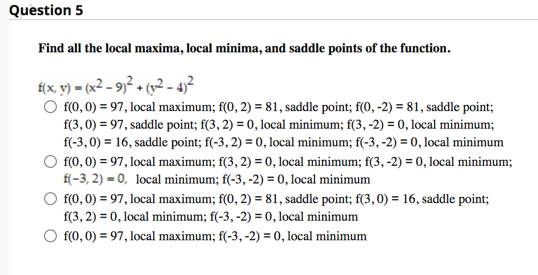 Question 5
Find all the local maxima, local minima, and saddle points of the function.
f(x, y) = (x² – 9)² + (v2 - 4)²
f(0,0) = 97, local maximum; f(0, 2) = 81, saddle point; f(0, -2) = 81, saddle point;
f(3, 0) = 97, saddle point; f(3, 2) = 0, local minimum; f(3, -2) = 0, local minimum;
f(-3,0) = 16, saddle point; f(-3, 2) = 0, local minimum; f(-3, -2) = 0, local minimum
f(0, 0) = 97, local maximum; f(3, 2) = 0, local minimum; f(3, -2) = 0, local minimum;
f(-3, 2) = 0, local minimum; f(-3, -2) = 0, local minimum
f(0, 0) = 97, local maximum; f(0, 2) = 81, saddle point; f(3,0) = 16, saddle point;
f(3, 2) = 0, local minimum; f(-3, -2) = 0, local minimum
f(0,0) = 97, local maximum; f(-3,-2) = 0, local minimum
