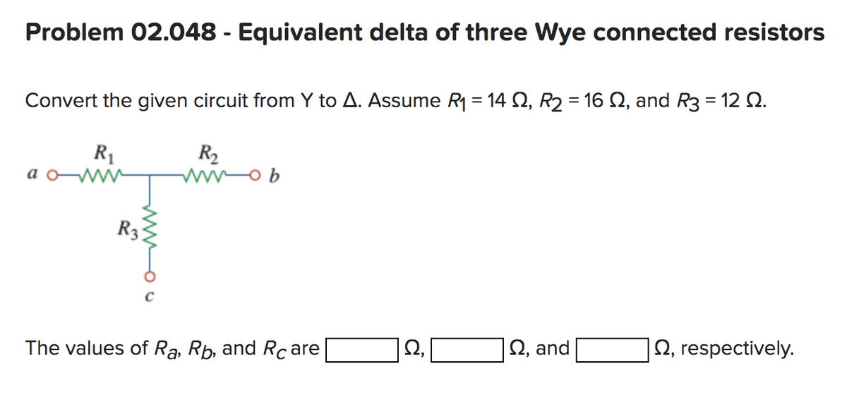 Problem 02.048 - Equivalent delta of three Wye connected resistors
Convert the given circuit from Y to A. Assume R₁ = 14 S2, R2 = 16 №, and R3 = 12 2.
R₁
R₂
wwob
aww
R3
The values of Ra, Rb, and Rcare
Ω,
Q, and
2, respectively.