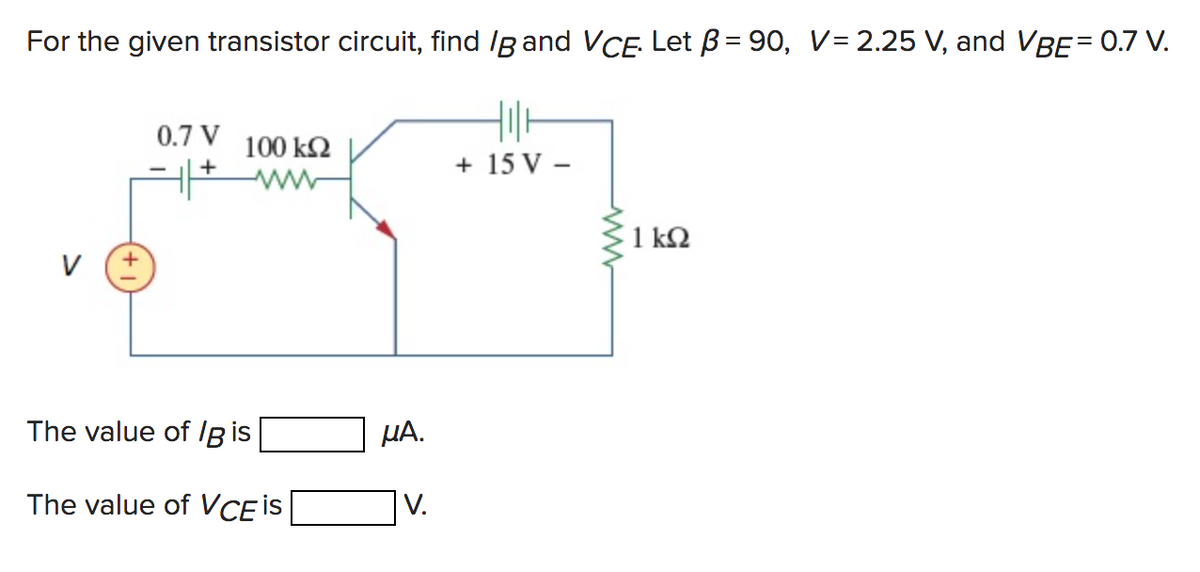 For the given transistor circuit, find IB and VCE. Let B=90, V= 2.25 V, and VBE = 0.7 V.
V +
0.7 V
4+
100 kQ2
The value of lg is
The value of VCE is
μA.
V.
+ 15 V-
www
1kQ2