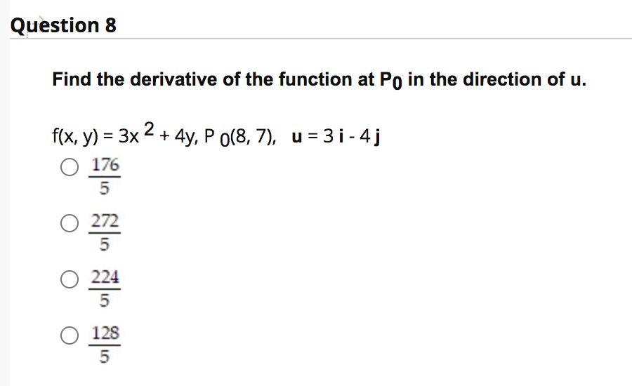 Question 8
Find the derivative of the function at Po in the direction of u.
f(x, y) = 3x 2 + 4y, P o(8, 7), u = 3 i - 4 j
O 176
5
O 272
5
O 224
5
O 128
5
