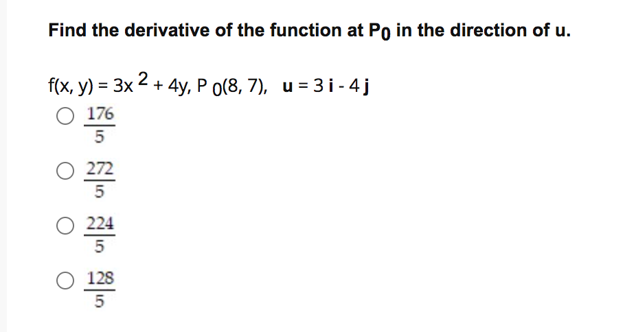 Find the derivative of the function at Po in the direction of u.
f(x, y) = 3x 2 + 4y, P o(8, 7), u = 3 i - 4 j
O 176
5
O 272
O 224
O 128
