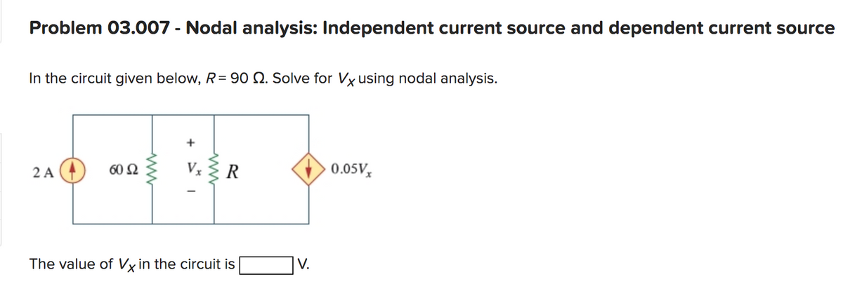 Problem 03.007 - Nodal analysis: Independent current source and dependent current source
In the circuit given below, R = 90 2. Solve for Vx using nodal analysis.
2 A
60 52
+
Vx R
The value of Vx in the circuit is
V.
0.05Vx