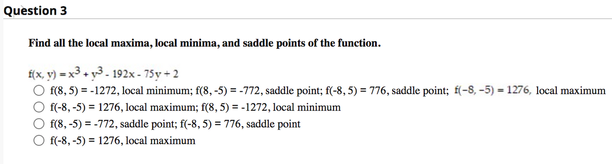 Question 3
Find all the local maxima, local minima, and saddle points of the function.
f(x, y)
= x + y3 - 192x - 75y + 2
f(8, 5) = -1272, local minimum; f(8, -5) = -772, saddle point; f(-8, 5) = 776, saddle point; f(-8, -5) 1276, local maximum
%3D
f(-8, -5) = 1276, local maximum; f(8, 5) = -1272, local minimum
f(8, -5) = -772, saddle point; f(-8, 5) = 776, saddle point
f(-8, -5) = 1276, local maximum
