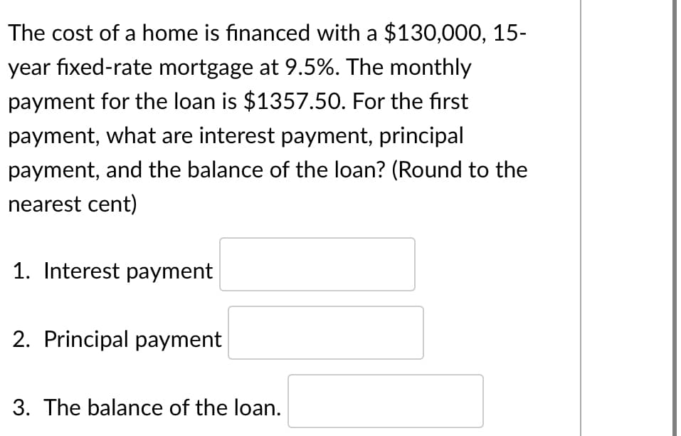 The cost of a home is financed with a $130,000, 15-
year fixed-rate mortgage at 9.5%. The monthly
payment for the loan is $1357.50. For the first
payment, what are interest payment, principal
payment, and the balance of the loan? (Round to the
nearest cent)
1. Interest payment
2. Principal payment
3. The balance of the loan.
