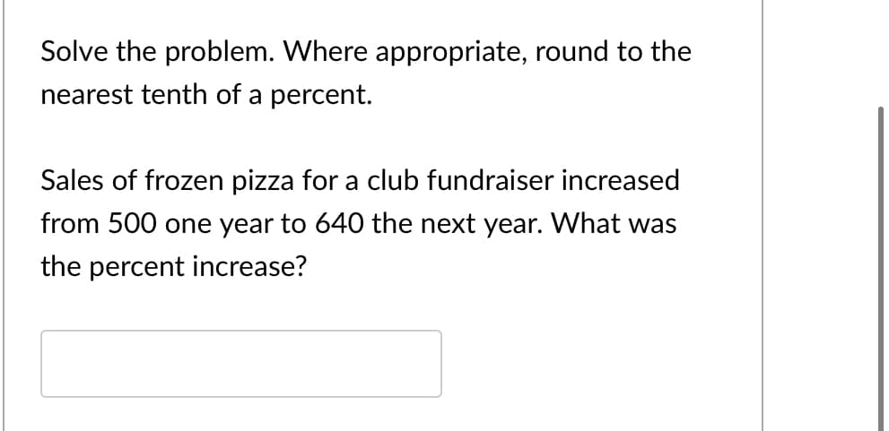 Solve the problem. Where appropriate, round to the
nearest tenth of a percent.
Sales of frozen pizza for a club fundraiser increased
from 500 one year to 640 the next year. What was
the percent increase?
