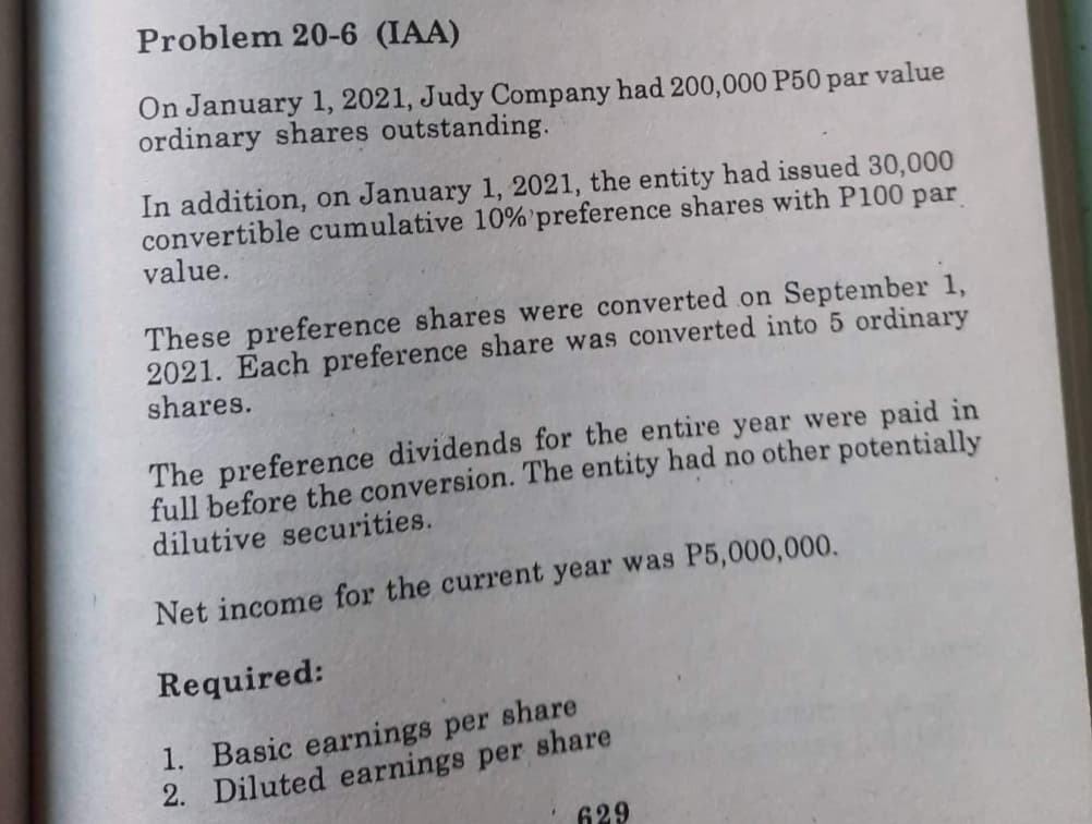 Problem 20-6 (IAA)
On January 1, 2021, Judy Company had 200,000 P50 par
ordinary shares outstanding.
value
In addition, on January 1, 2021, the entity had issued 30,000
convertible cumulative 10%'preference shares with P100 par
value.
These preference shares were converted on September 1,
2021. Each preference share was converted into 5 ordinary
shares.
The preference dividends for the entire year were paid in
full before the conversion. The entity had no other potentially
dilutive securities.
Net income for the current year was P5,000,000.
Required:
1. Basic earnings per share
2. Diluted earnings per share
629
