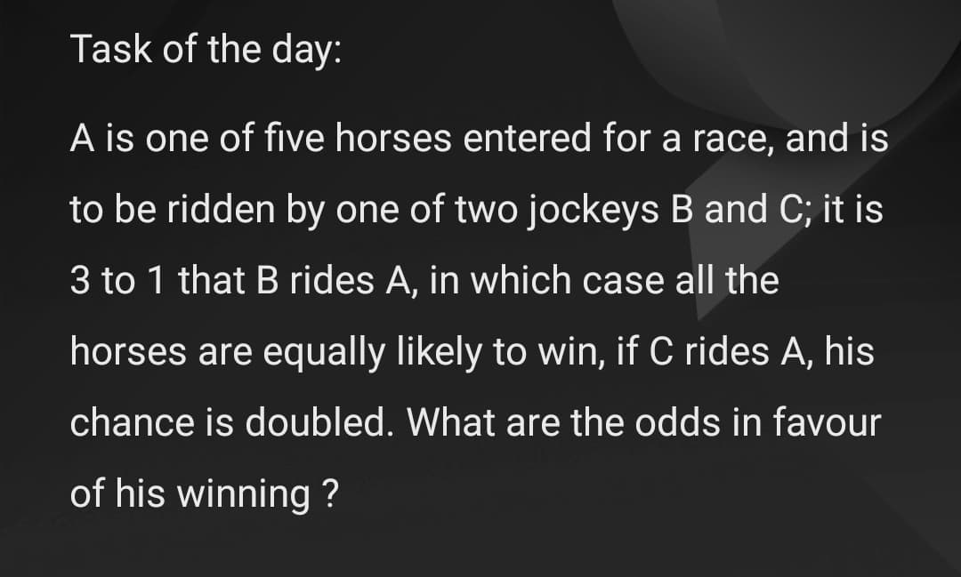 Task of the day:
A is one of five horses entered for a race, and is
to be ridden by one of two jockeys B and C; it is
3 to 1 that B rides A, in which case all the
horses are equally likely to win, if C rides A, his
chance is doubled. What are the odds in favour
of his winning ?
