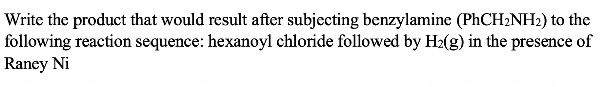 Write the product that would result after subjecting benzylamine (PHCH2NH2) to the
following reaction sequence: hexanoyl chloride followed by H2(g) in the presence of
Raney Ni
