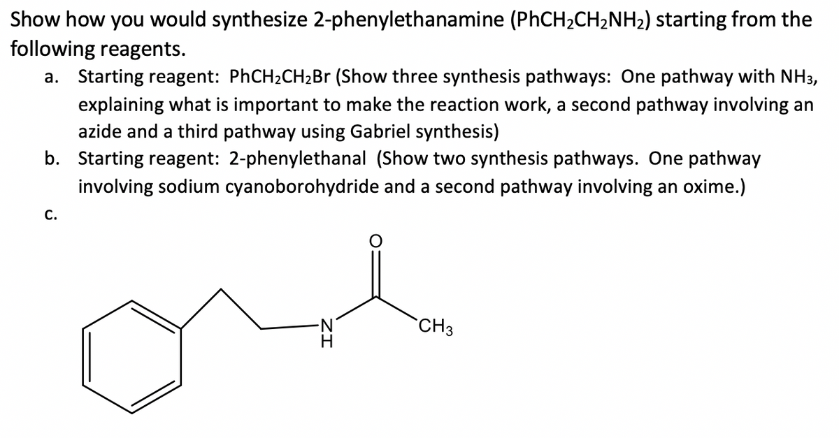 Show how you would synthesize 2-phenylethanamine (PHCH2CH2NH2) starting from the
following reagents.
a. Starting reagent: PHCH2CH2B (Show three synthesis pathways: One pathway with NH3,
explaining what is important to make the reaction work, a second pathway involving an
azide and a third pathway using Gabriel synthesis)
b. Starting reagent: 2-phenylethanal (Show two synthesis pathways. One pathway
involving sodium cyanoborohydride and a second pathway involving an oxime.)
С.
CH3
