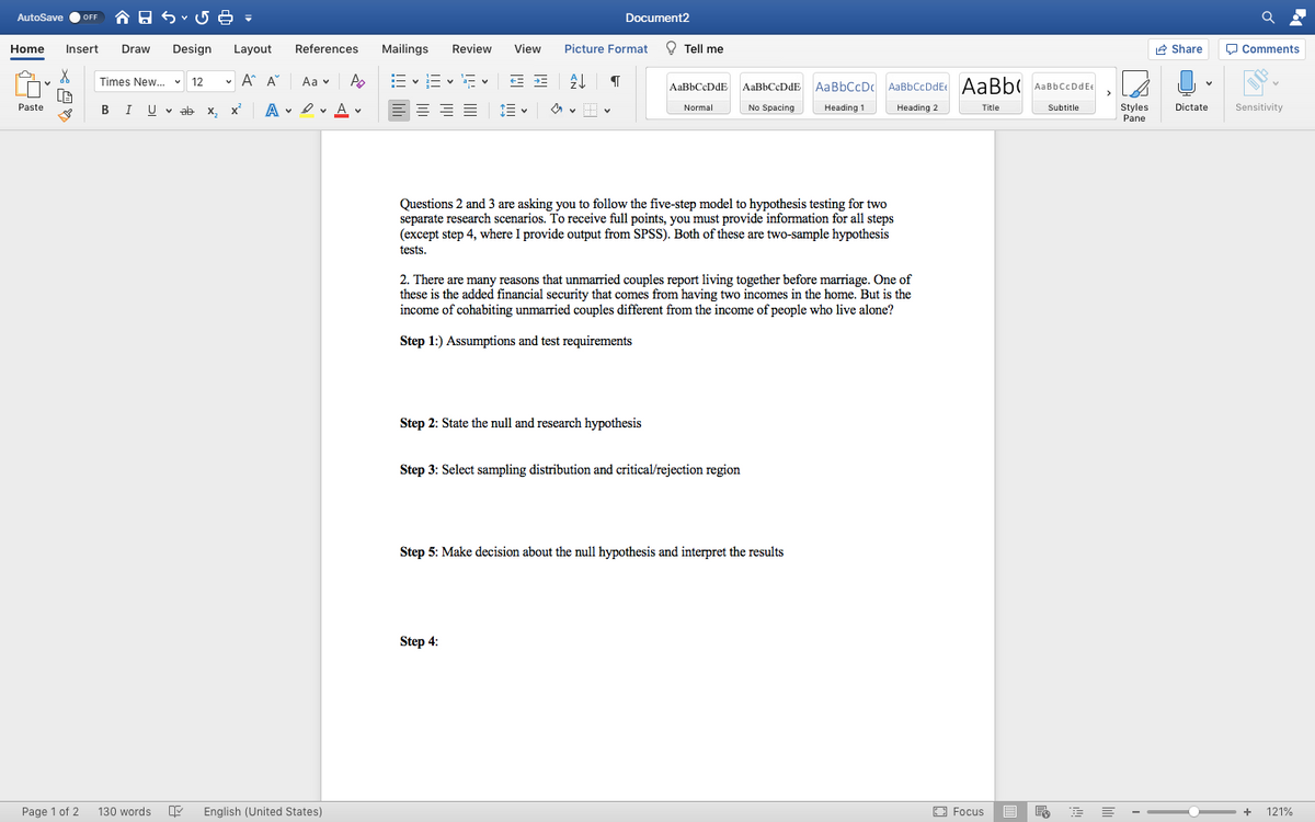 AutoSave
合日
Document2
OFF
Home
Insert
Draw
Design
Layout
References
Mailings
Review
View
Picture Format
O Tell me
2 Share
O Comments
Times New. v 12
v A A
Aa v
AaBbCcDdEc AaBb( AaBbCcDdEE
AaBbCcDdE AaBbCcDdE
AaBbCcDc
A . I v A v
E = = E
Paste
I U v ab x, x
No Spacing
Heading 2
Styles
Pane
Normal
Heading 1
Title
Subtitle
Dictate
Sensitivity
Questions 2 and 3 are asking you to follow the five-step model to hypothesis testing for two
separate research scenarios. To receive full points, you must provide information for all steps
(except step 4, where I provide output from SPSS). Both of these are two-sample hypothesis
tests.
2. There are many reasons that unmarried couples report living together before marriage. One of
these is the added financial security that comes from having two incomes in the home. But is the
income of cohabiting unmarried couples different from the income of people who live alone?
Step 1:) Assumptions and test requirements
Step 2: State the null and
hypothesis
Step 3: Select sampling distribution and critical/rejection region
Step 5: Make decision about the null hypothesis and interpret the results
Step 4:
Page 1 of 2
130 words
English (United States)
O Focus
目
121%
