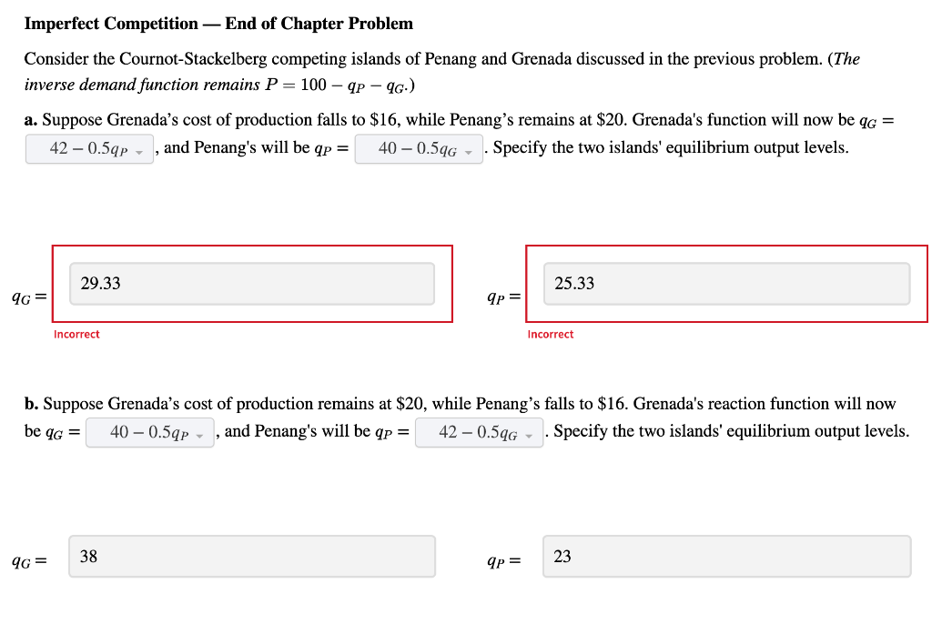 Imperfect Competition - End of Chapter Problem
Consider the Cournot-Stackelberg competing islands of Penang and Grenada discussed in the previous problem. (The
inverse demand function remains P = 100 - qp - 9G.)
a. Suppose Grenada's cost of production falls to $16, while Penang's remains at $20. Grenada's function will now be qG =
42-0.59p - and Penang's will be qp = 40-0.5qG. Specify the two islands' equilibrium output levels.
9G=
29.33
9G=
Incorrect
qp =
38
b. Suppose Grenada's cost of production remains at $20, while Penang's falls to $16. Grenada's reaction function will now
be qG = 40-0.5qp, and Penang's will be qp =
Specify the two islands' equilibrium output levels.
42 - 0.5qG
25.33
qp =
Incorrect
23
