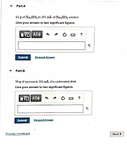 Part A
65 g of Na SO, in 265 ml of NaxSO, solution
Give your answer to two significant figures.
15] ΑΣΦ
Submit
Part B
39 g of sucrase in 355 ml of a carbonated drink
Give your answer to two significant figures.
Request Answer
LG ΑΣΦΑ • C
Submit
Provide Feedback
Request Answer
0 ?
28.
18
Next >